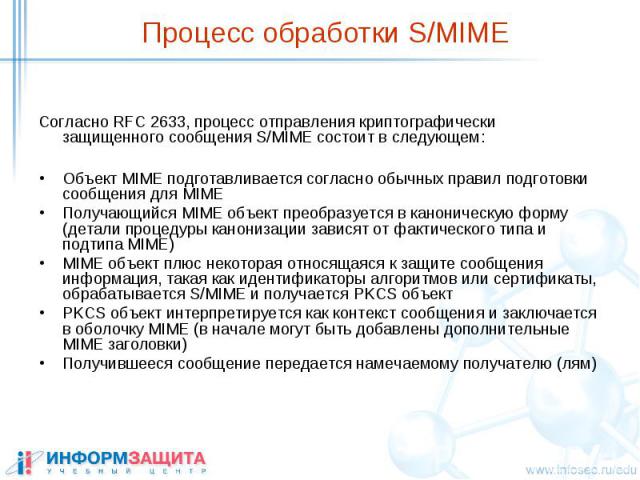 Процесс обработки S/MIME Согласно RFC 2633, процесс отправления криптографически защищенного сообщения S/MIME состоит в следующем: Объект MIME подготавливается согласно обычных правил подготовки сообщения для MIME Получающийся MIME объект преобразуе…