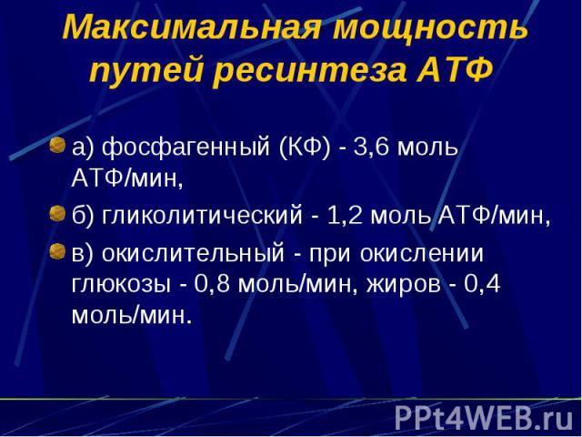Максимальная мощность путей ресинтеза АТФ а) фосфагенный (КФ) - 3,6 моль АТФ/мин, б) гликолитический - 1,2 моль АТФ/мин, в) окислительный - при окислении глюкозы - 0,8 моль/мин, жиров - 0,4 моль/мин.