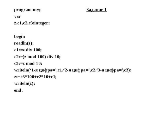 program my; Задание 1 program my; Задание 1 var z,c1,c2,c3:integer; begin readln(z); c1:=z div 100; c2:=(z mod 100) div 10; c3:=z mod 10; writeln(‘1-я цифра=',c1,‘2-я цифра=',c2,‘3-я цифра=',c3); z:=c3*100+c2*10+c1; writeln(z); end.