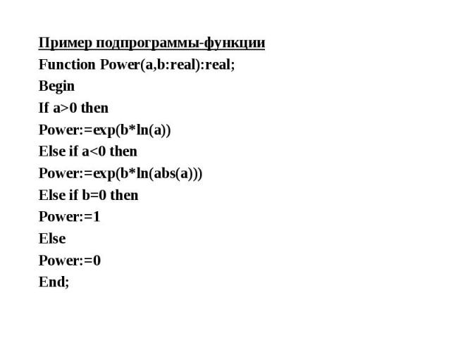 Пример подпрограммы-функции Пример подпрограммы-функции Function Power(a,b:real):real; Begin If a>0 then Power:=exp(b*ln(a)) Else if a<0 then Power:=exp(b*ln(abs(a))) Else if b=0 then Power:=1 Else Power:=0 End;