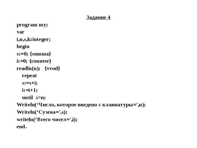 Задание 4 Задание 4 program my; var i,n,s,k:integer; begin s:=0; {summa} i:=0; {counter} readln(n); {vvod} repeat s:=s+i; i:=i+1; until s>n; Writeln(‘Число, которое введено с клавиатуры=',n); Writeln(‘Сумма=',s); writeln(‘Всего чисел=',i); end.