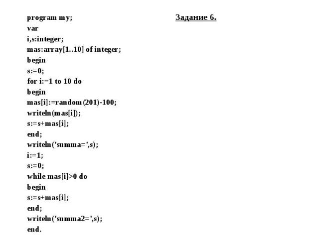 program my; Задание 6. program my; Задание 6. var i,s:integer; mas:array[1..10] of integer; begin s:=0; for i:=1 to 10 do begin mas[i]:=random(201)-100; writeln(mas[i]); s:=s+mas[i]; end; writeln('summa=',s); i:=1; s:=0; while mas[i]>0 do begin s…