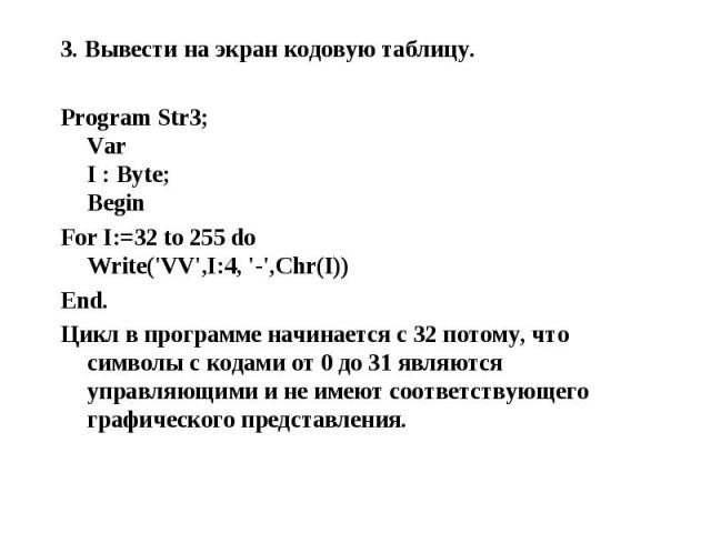 3. Вывести на экран кодовую таблицу. 3. Вывести на экран кодовую таблицу. Program Str3; Var I : Byte; Begin For I:=32 to 255 do Write('VV',I:4, '-',Chr(I)) End. Цикл в программе начинается с 32 потому, что символы с кодами от 0 до 31 являются управл…