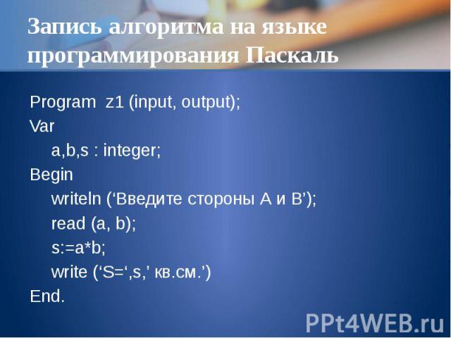 Запись алгоритма на языке программирования Паскаль Program z1 (input, output); Var a,b,s : integer; Begin writeln (‘Введите стороны А и B’); read (a, b); s:=a*b; write (‘S=‘,s,’ кв.см.’) End.