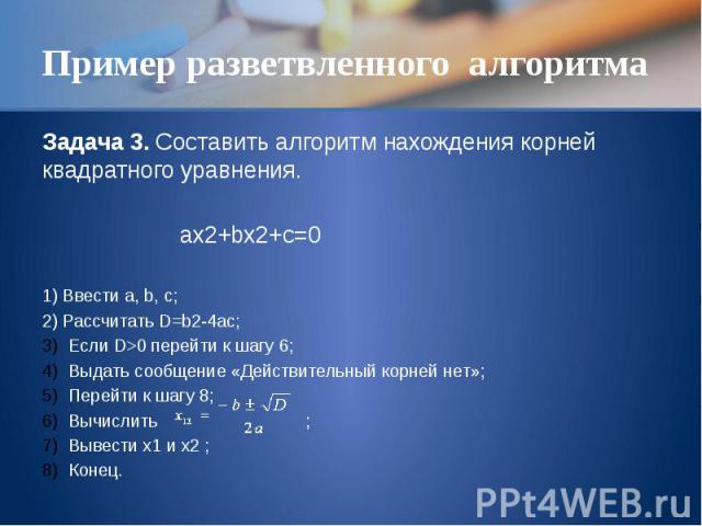Пример разветвленного алгоритма Задача 3. Составить алгоритм нахождения корней квадратного уравнения. ax2+bx2+c=0 1) Ввести a, b, c; 2) Рассчитать D=b2-4ac; Если D>0 перейти к шагу 6; Выдать сообщение «Действительный корней нет»; Перейти к шагу 8…