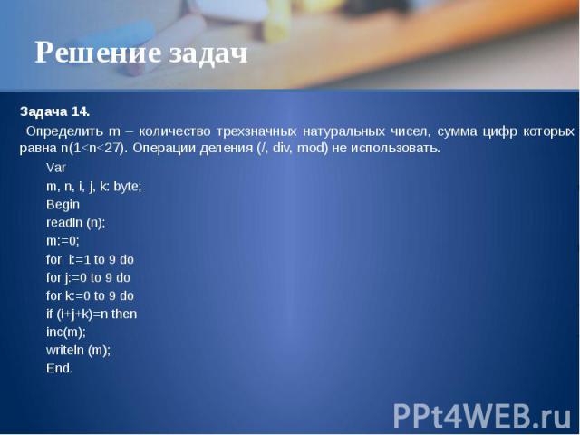 Решение задач Задача 14. Определить m – количество трехзначных натуральных чисел, сумма цифр которых равна n(1<n<27). Операции деления (/, div, mod) не использовать. Var m, n, i, j, k: byte; Begin readln (n); m:=0; for i:=1 to 9 do for j:=0 to…