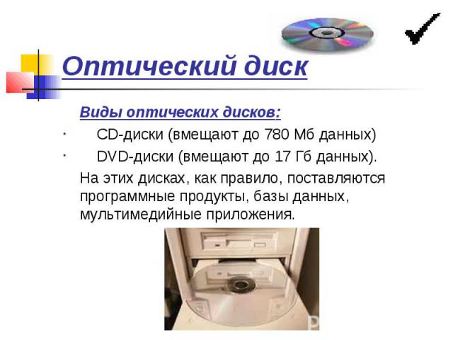 Оптический диск Виды оптических дисков: CD-диски (вмещают до 780 Мб данных) DVD-диски (вмещают до 17 Гб данных). На этих дисках, как правило, поставляются программные продукты, базы данных, мультимедийные приложения.