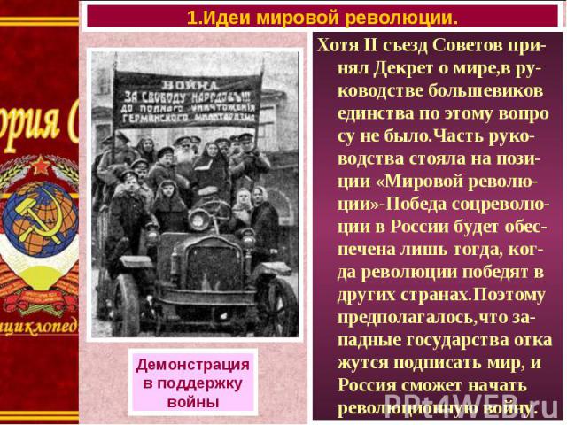 Хотя II съезд Советов при-нял Декрет о мире,в ру-ководстве большевиков единства по этому вопро су не было.Часть руко-водства стояла на пози-ции «Мировой револю-ции»-Победа соцреволю-ции в России будет обес-печена лишь тогда, ког-да революции победят…