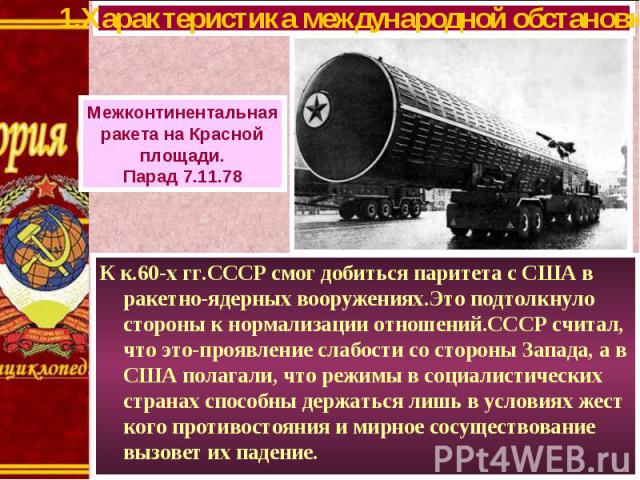 К к.60-х гг.СССР смог добиться паритета с США в ракетно-ядерных вооружениях.Это подтолкнуло стороны к нормализации отношений.СССР считал, что это-проявление слабости со стороны Запада, а в США полагали, что режимы в социалистических странах способны…