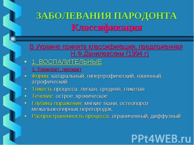 ЗАБОЛЕВАНИЯ ПАРОДОНТА Классификация В Украине принята классификация, предложенная Н.Ф.Данилевским (1994 г) 1. ВОСПАЛИТЕЛЬНЫЕ 1. Папиллит, гингивит Форма: катаральный, гипертрофический, язвенный, атрофический Тяжесть процесса: легкая, средняя, тяжела…