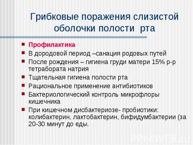 Грибковые поражения слизистой оболочки полости рта Профилактика В дородовой период –санация родовых путей После рождения – гигиена груди матери 15% р-р тетрабората натрия Тщательная гигиена полости рта Рациональное применение антибиотиков Бактериоло…