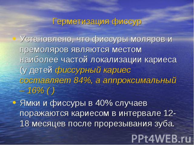 Герметизация фиссур Установлено, что фиссуры моляров и премоляров являются местом наиболее частой локализации кариеса (у детей фиссурный кариес составляет 84%, а аппроксимальный – 16% ( ) Ямки и фиссуры в 40% случаев поражаются кариесом в интервале …