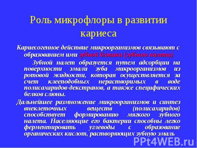 Роль микрофлоры в развитии кариеса Кариесогенное действие микроорганизмов связывают с образованием ими зубной бляшки (зубного налета) Зубной налет образуется путем адсорбции на поверхности эмали зуба микроорганизмов из ротовой жидкости, которая осущ…