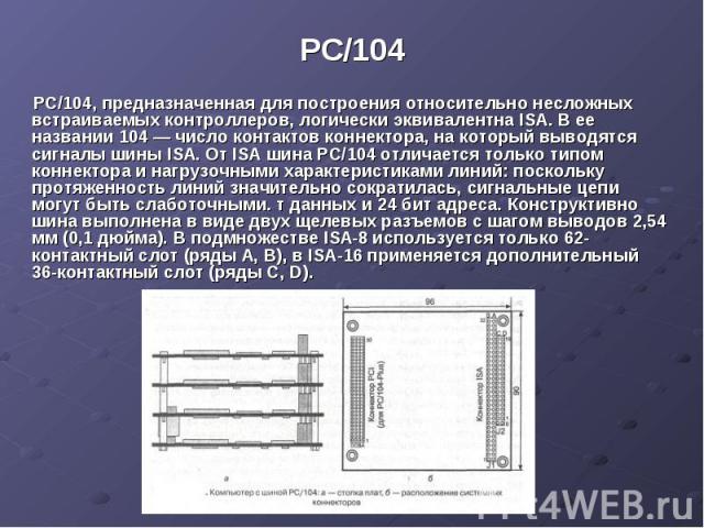 PC/104 РС/104, предназначенная для построения относительно несложных встраиваемых контроллеров, логически эквивалентна ISA. В ее названии 104 — число контактов коннектора, на который выводятся сигналы шины ISA. От ISA шина РС/104 отличается только т…