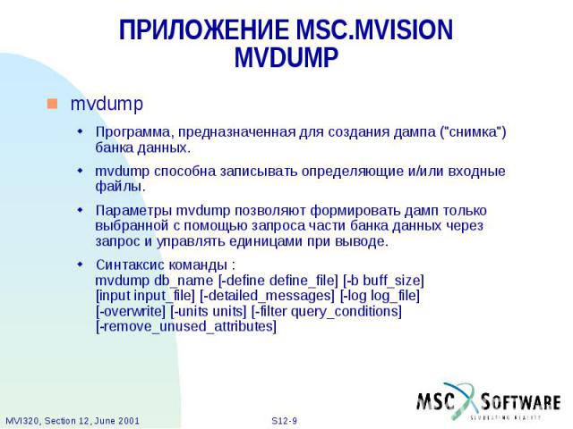 ПРИЛОЖЕНИЕ MSC.MVISION MVDUMP mvdump Программа, предназначенная для создания дампа ("снимка") банка данных. mvdump способна записывать определяющие и/или входные файлы. Параметры mvdump позволяют формировать дамп только выбранной с помощью…