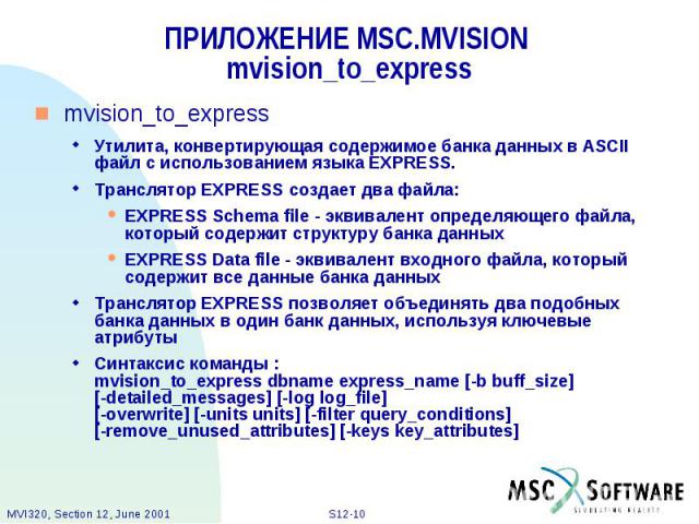 ПРИЛОЖЕНИЕ MSC.MVISION mvision_to_express mvision_to_express Утилита, конвертирующая содержимое банка данных в ASCII файл с использованием языка EXPRESS. Транслятор EXPRESS создает два файла: EXPRESS Schema file - эквивалент определяющего файла, кот…