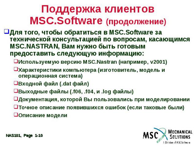 Поддержка клиентов MSC.Software (продолжение) Для того, чтобы обратиться в MSC.Software за технической консультацией по вопросам, касающимся MSC.NASTRAN, Вам нужно быть готовым предоставить следующую информацию: Используемую версию MSC.Nastran (напр…