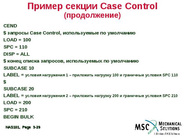 Пример секции Case Control (продолжение) CEND $ запросы Case Control, используемые по умолчанию LOAD = 100 SPC = 110 DISP = ALL $ конец списка запросов, используемых по умолчанию SUBCASE 10 LABEL = условия нагружения 1 – приложить нагрузку 100 и гра…