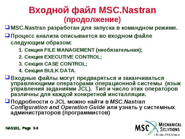 Входной файл MSC.Nastran (продолжение) MSC.Nastran разработан для запуска в командном режиме. Процесс анализа описывается во входном файле следующим образом: 1. Секция FILE MANAGEMENT (необязательная); 2. Секция EXECUTIVE CONTROL; 3. Секция CASE CON…