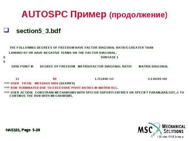 AUTOSPC Пример (продолжение) section5_3.bdf THE FOLLOWING DEGREES OF FREEDOM HAVE FACTOR DIAGONAL RATIOS GREATER THAN 1.00000E+07 OR HAVE NEGATIVE TERMS ON THE FACTOR DIAGONAL. 0 SUBCASE 1 0 GRID POINT ID DEGREE OF FREEDOM MATRIX/FACTOR DIAGONAL RAT…