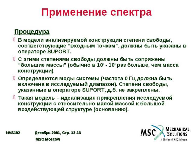 Применение спектра Процедура В модели анализируемой конструкции степени свободы, соответствующие “входным точкам”, должны быть указаны в операторе SUPORT. С этими степенями свободы должны быть сопряжены “большие массы” (обычно в 103 - 106 раз больше…