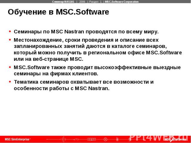 Обучение в MSC.Software Семинары по MSC Nastran проводятся по всему миру. Местонахождение, сроки проведения и описание всех запланированных занятий даются в каталоге семинаров, который можно получить в региональном офисе MSC.Software или на веб-стра…