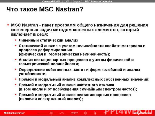 Что такое MSC Nastran? MSC Nastran - пакет программ общего назначения для решения инженерных задач методом конечных элементов, который включает в себя: Линейный статический анализ Статический анализ с учетом нелинейности свойств материала и процесса…