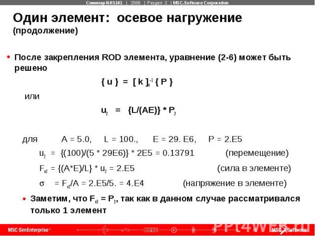 Один элемент: осевое нагружение (продолжение) После закрепления ROD элемента, уравнение (2-6) может быть решено { u } = [ k ]e-1 { P } или u2 = {L/(AE)} * P2 для A = 5.0, L = 100., E = 29. E6, P = 2.E5 u2 = {(100)/(5 * 29E6)} * 2E5 = 0.13791 (переме…