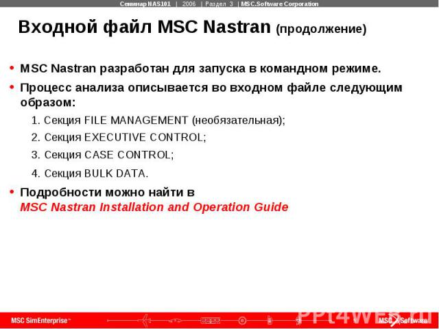 Входной файл MSC Nastran (продолжение) MSC Nastran разработан для запуска в командном режиме. Процесс анализа описывается во входном файле следующим образом: 1. Секция FILE MANAGEMENT (необязательная); 2. Секция EXECUTIVE CONTROL; 3. Секция CASE CON…