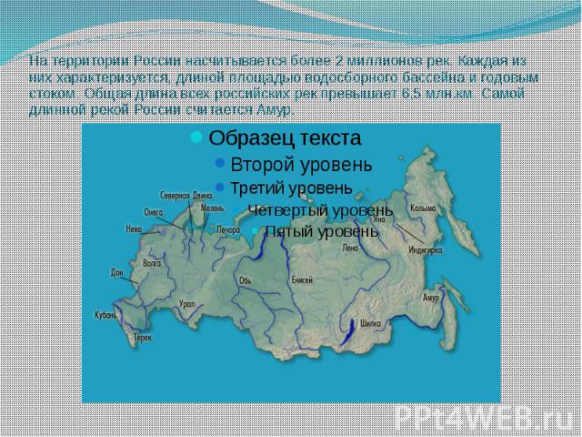 На территории России насчитывается более 2 миллионов рек. Каждая из них характеризуется, длиной площадью водосборного бассейна и годовым стоком. Общая длина всех российских рек превышает 6,5 млн.км. Самой длинной рекой России считается Амур.