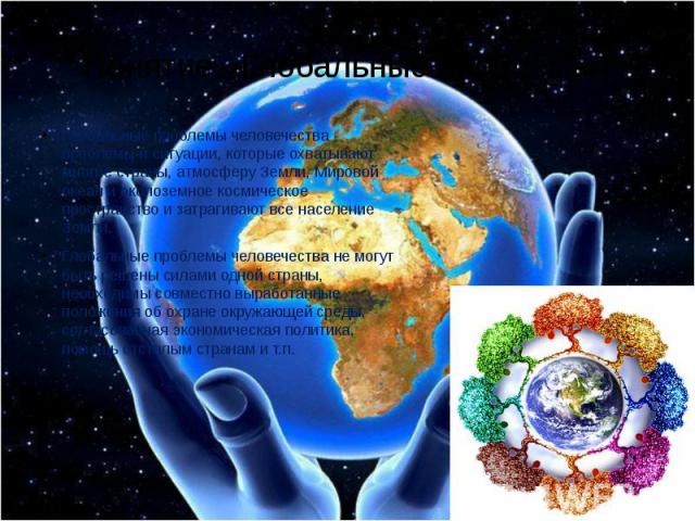 Понятие «Глобальные проблемы» Глобальные проблемы человечества - проблемы и ситуации, которые охватывают многие страны, атмосферу Земли, Мировой океан и околоземное космическое пространство и затрагивают все население Земли. Глобальные проблемы чело…