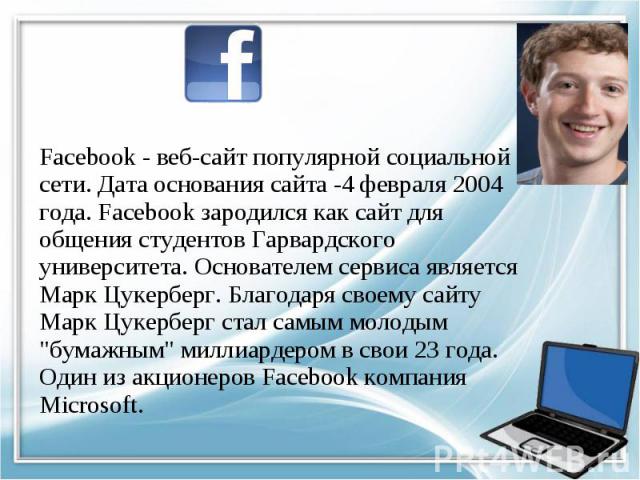 Facebook - веб-сайт популярной социальной сети. Дата основания сайта -4 февраля 2004 года. Facebook зародился как сайт для общения студентов Гарвардского университета. Основателем сервиса является Марк Цукерберг. Благодаря своему сайту Марк Цукербер…