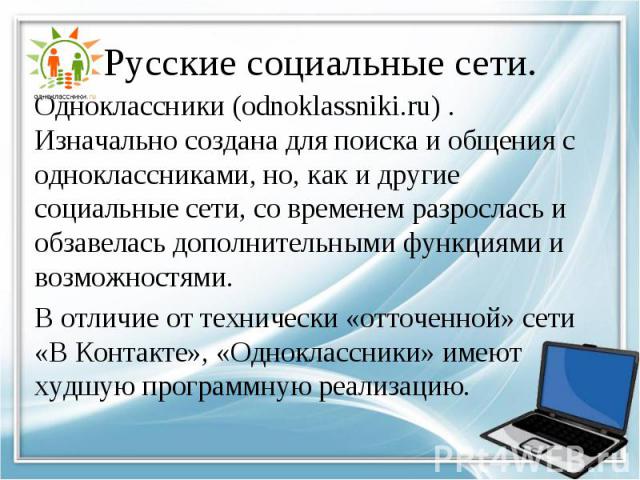 Одноклассники (odnoklassniki.ru) . Изначально создана для поиска и общения с одноклассниками, но, как и другие социальные сети, со временем разрослась и обзавелась дополнительными функциями и возможностями. Одноклассники (odnoklassniki.ru) . Изначал…