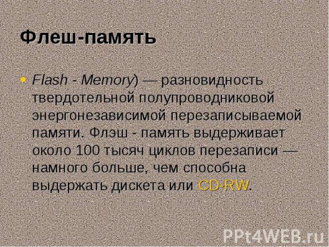 Flash - Memory) — разновидность твердотельной полупроводниковой энергонезависимой перезаписываемой памяти. Флэш - память выдерживает около 100 тысяч циклов перезаписи — намного больше, чем способна выдержать дискета или CD-RW. Flash - Memo…