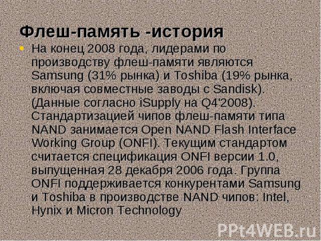 На конец 2008 года, лидерами по производству флеш-памяти являются Samsung (31% рынка) и Toshiba (19% рынка, включая совместные заводы с Sandisk). (Данные согласно iSupply на Q4'2008). Стандартизацией чипов флеш-памяти типа NAND занимается Open NAND …