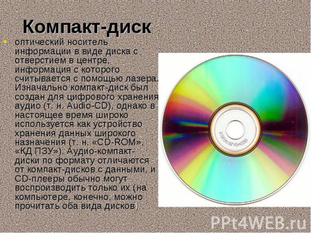 оптический носитель информации в виде диска с отверстием в центре, информация с которого считывается с помощью лазера. Изначально компакт-диск был создан для цифрового хранения аудио (т. н. Audio-CD), однако в настоящее время широко используетс…