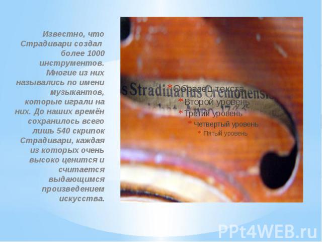Известно, что Страдивари создал более 1000 инструментов. Многие из них назывались по имени музыкантов, которые играли на них. До наших времён сохранилось всего лишь 540 скрипок Страдивари, каждая из которых очень высоко ценится и считается выдающимс…