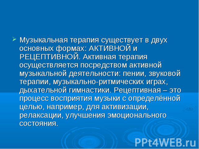 Музыкальная терапия существует в двух основных формах: АКТИВНОЙ и РЕЦЕПТИВНОЙ. Активная терапия осуществляется посредством активной музыкальной деятельности: пении, звуковой терапии, музыкально-ритмических играх, дыхательной гимнастики. Рецептивная …