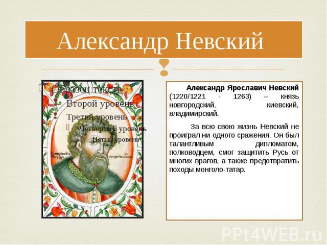 Александр Невский Александр Ярославич Невский (1220/1221 - 1263) – князь новгородский, киевский, владимирский. За всю свою жизнь Невский не проиграл ни одного сражения. Он был талантливым дипломатом, полководцем, смог защитить Русь от многих врагов,…