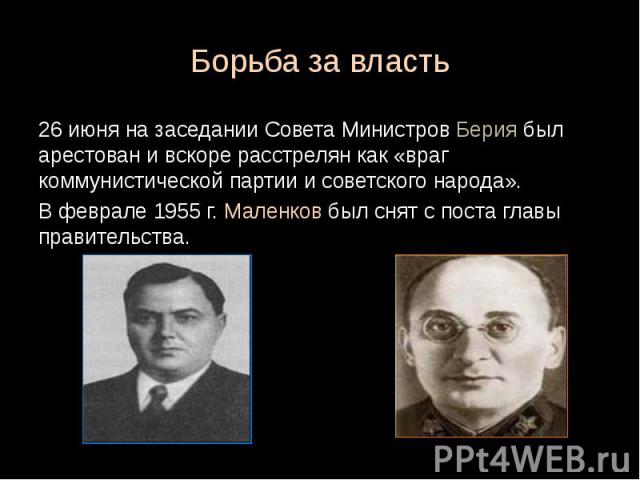 Борьба за власть 26 июня на заседании Совета Министров Берия был арестован и вскоре расстрелян как «враг коммунистической партии и советского народа». В феврале 1955 г. Маленков был снят с поста главы правительства.