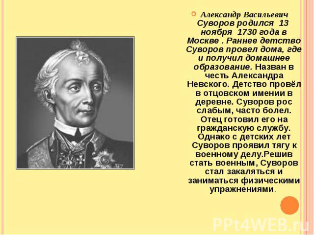 Александр Васильевич Суворов родился  13  ноября  1730 года в Москве . Раннее детство Суворов провел дома, где и получил домашнее образование. Назван в честь Александра Невского. Детство провёл в отцовском имении в деревне. Суворов ро…