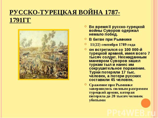 Во время II русско-турецкой войны Суворов одержал немало побед. В битве при Рымнике 11(22) сентября 1789 года он встретился со 100 000-й турецкой армией, имея всего 7 тысяч солдат. Неожиданным маневром Суворов зашел туркам тыл и нанес им сокруш…