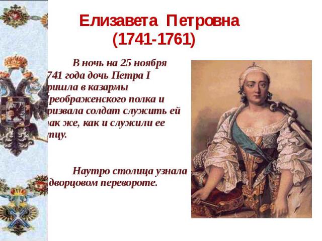 Елизавета Петровна (1741-1761) В ночь на 25 ноября 1741 года дочь Петра I пришла в казармы Преображенского полка и призвала солдат служить ей так же, как и служили ее отцу. Наутро столица узнала о дворцовом перевороте.