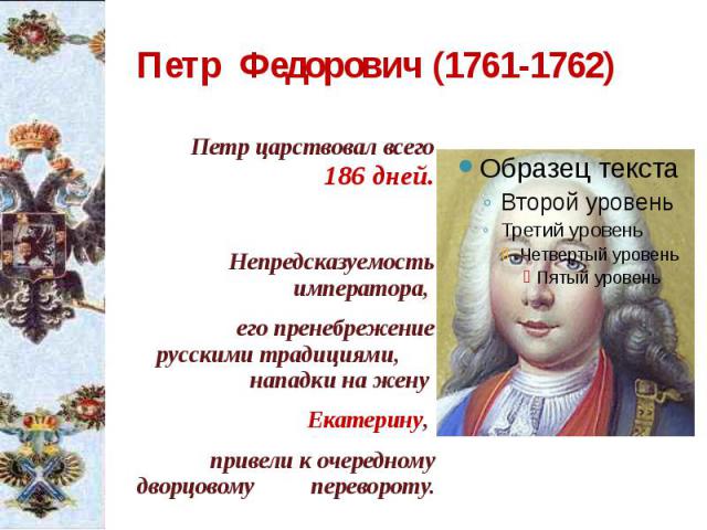 Петр Федорович (1761-1762) Петр царствовал всего 186 дней. Непредсказуемость императора, его пренебрежение русскими традициями, нападки на жену Екатерину, привели к очередному дворцовому перевороту.