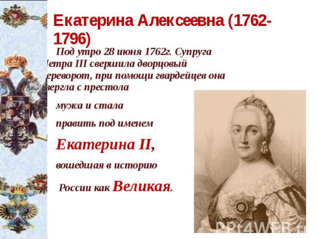 Екатерина Алексеевна (1762-1796) Под утро 28 июня 1762г. Супруга Петра III свершила дворцовый переворот, при помощи гвардейцев она свергла с престола мужа и стала править под именем Екатерина II, вошедшая в историю России как Великая.