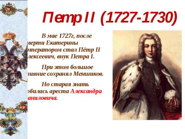Петр II (1727-1730) В мае 1727г, после смерти Екатерины императором стал Пётр II Алексеевич, внук Петра I. При этом большое влияние сохранял Меншиков. Но старая знать добилась ареста Александра Даниловича.