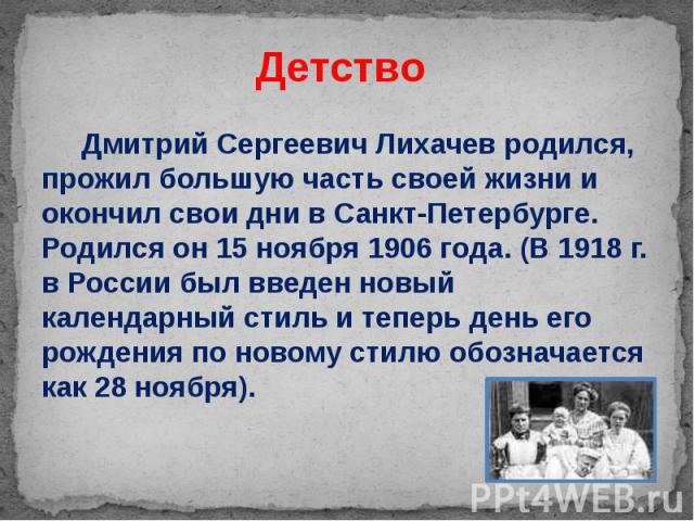 Детство Дмитрий Сергеевич Лихачев родился, прожил большую часть своей жизни и окончил свои дни в Санкт-Петербурге. Родился он 15 ноября 1906 года. (В 1918 г. в России был введен новый календарный стиль и теперь день его рождения по новому стилю обоз…