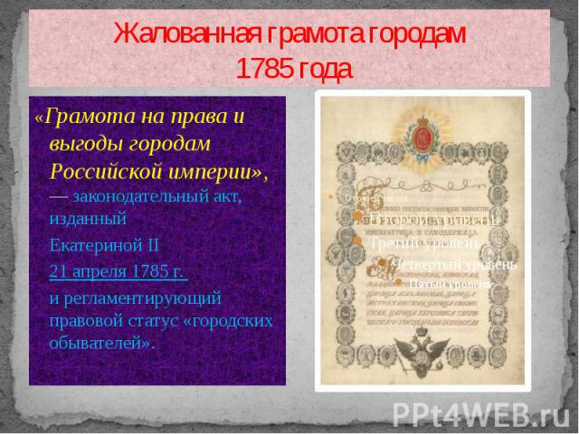 Жалованная грамота городам 1785 года «Грамота на права и выгоды городам Российской империи», — законодательный акт, изданный Екатериной II 21 апреля 1785 г. и регламентирующий правовой статус «городских обывателей».