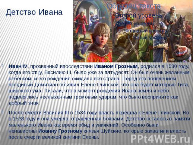 Детство Ивана Иван IV, прозванный впоследствии Иваном Грозным, родился в 1530 году, когда его отцу, Василию III, было уже за пятьдесят. Он был очень желанным ребенком, и его рождения ожидала вся страна. Перед его появлением юродивый Домитиан об…