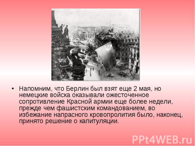 Напомним, что Берлин был взят еще 2 мая, но немецкие войска оказывали ожесточенное сопротивление Красной армии еще более недели, прежде чем фашистским командованием, во избежание напрасного кровопролития было, наконец, принято решение о капитуляции.…